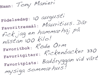 Namn: Tony Manieri

Födelsedag: 10 augusti
Favoritresmål: Mauritius. Där fick jag en hammarhaj på nästan 100 kilo!
Favoritbok: Röde Orm
Favoritgitarr: Rickenbacker 330
Favoritplats: Badbryggan vid vårt mysiga sommarhus!